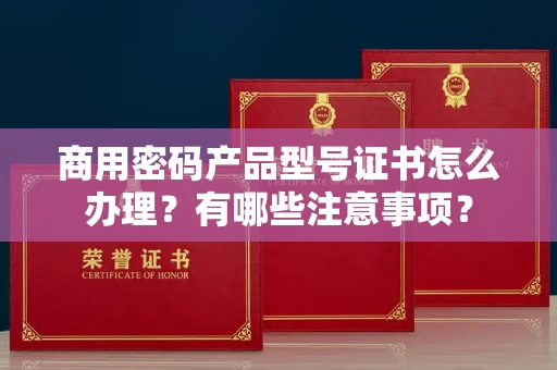 全国商用密码产品型号证书怎么办理?有哪些注意事项?