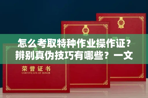 全国怎么考取特种作业操作证?辨别真伪技巧有哪些?一文看懂合法流程!